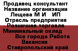 Продавец-консультант › Название организации ­ Лещева М.И., ИП › Отрасль предприятия ­ Розничная торговля › Минимальный оклад ­ 15 000 - Все города Работа » Вакансии   . Ставропольский край,Лермонтов г.
